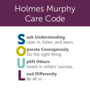 Holmes Murphy Care Code. SOUL Seek Understanding (lean in, listen, learn.) Operate Courageously (do the right thing) Uplift Others (invest in others' success) Lead Differently (be all in.)