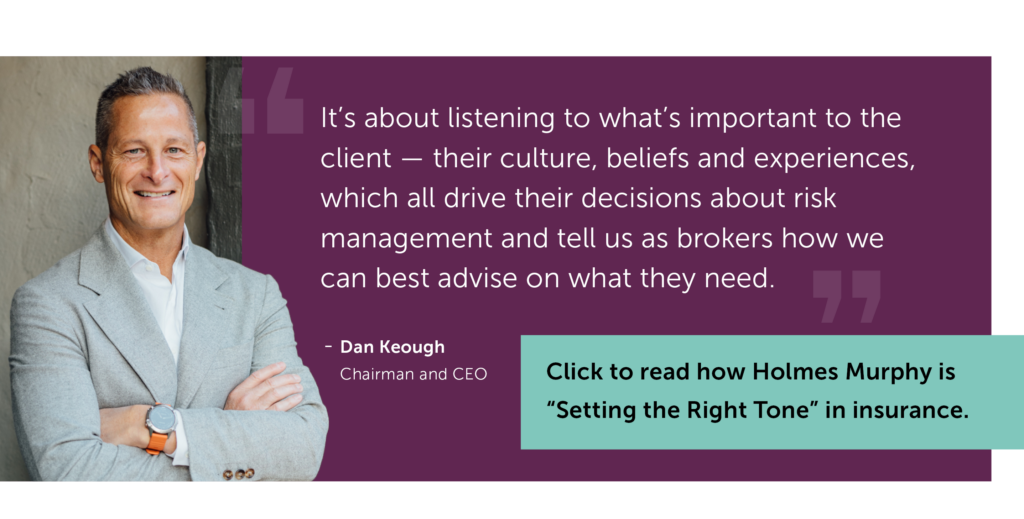 Dan keough CEO of Holmes Murphy saying: It's about listening to what's important to the client - their culture, beliefs and experiences, which all drive their decisions about risk management and tell us as brokers how we can best advise on what they need. Read the full article by clicking the link