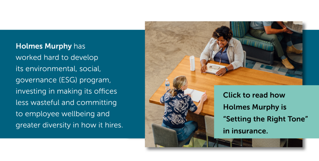 Photo of two Holmes Murphy employees meeting and talking in a communal space at the Holmes Murphy office. Text: Holmes Murphy has worked hard to develop its environemental, social, governance (ESG) program, investing in making its offices less wasteful and committing to employee wellbeing and greater diversity in how it hires. Click to read how Holmes Murphy is "Setting the Right Tone" in insurance.