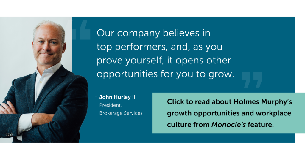 Photo of John Hurley II President, Brokerage Services. He is a relaxed white man with his arms crossed in a suit. Text: Our company believes in top performers, and, as you prove yourself, it opens other opportunities for you to grow. Click to read about Holmes Murphy's growth opportunities and workplace culture from Monocle's feature.