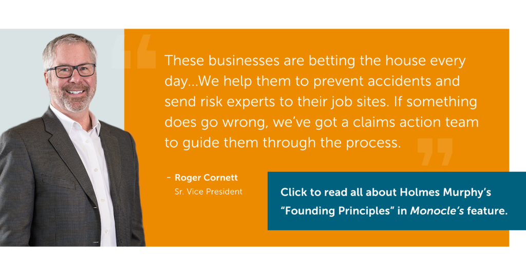 Photo: A smiling white man in a suit, Roger Cornett Sr. Vice President. Text: These businesses are betting the house every day...We help them to prevent accidents and send risk experts to their job sites. If something does go wrong, we've got a claims action team to guide them through the process. Click to read all about Holmes Murphy's "Founding Principles" in Monocle's feature.