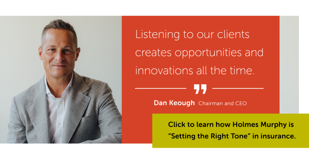 Dan Keough smiling in a light suit jacket with the quote: listening to our clients creates opportunities and innovations all the time. Click to learn how Holmes Murphy is "Setting the Right Tone" in insurance.